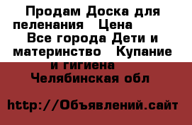 Продам Доска для пеленания › Цена ­ 100 - Все города Дети и материнство » Купание и гигиена   . Челябинская обл.